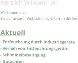 Herzlich Willkommen Wir freuen uns, Sie auf unserer Webseite begrüßen zu dürfen.  Aktuell - Entfeuchtung durch Industriegeräte - Verleih von Entfeuchtungsgeräte - Schimmelbeseitigung - Gutachten