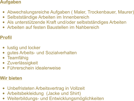 Aufgaben  •	Abwechslungsreiche Aufgaben ( Maler, Trockenbauer, Maurer) •	Selbstständige Arbeiten im Innenbereich •	Als unterstützende Kraft und/oder selbstständiges Arbeiten •	Arbeiten auf festen Baustellen im Nahbereich  Profil  •	lustig und locker •	gutes Arbeits- und Sozialverhalten •	Teamfähig •	Zuverlässigkeit •	Führerschein idealerweise  Wir bieten  •	Unbefristeten Arbeitsvertrag in Vollzeit •	Arbeitsbekleidung  (Jacke und Shirt)  •	Weiterbildungs- und Entwicklungsmöglichkeiten